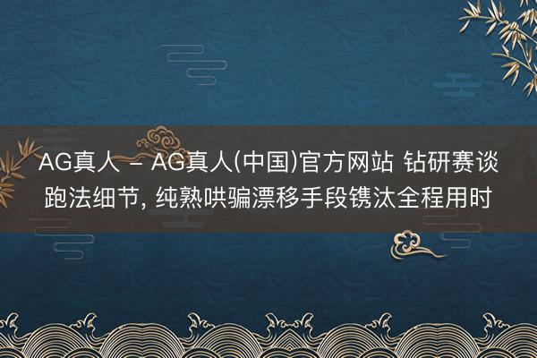 AG真人 - AG真人(中国)官方网站 钻研赛谈跑法细节， 纯熟哄骗漂移手段镌汰全程用时