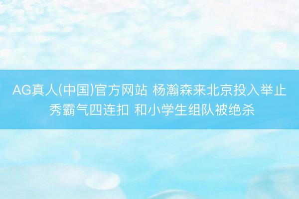 AG真人(中国)官方网站 杨瀚森来北京投入举止 秀霸气四连扣 和小学生组队被绝杀