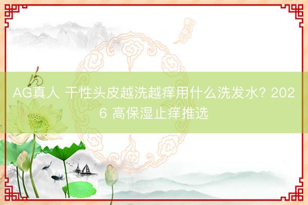 AG真人 干性头皮越洗越痒用什么洗发水? 2026 高保湿止痒推选