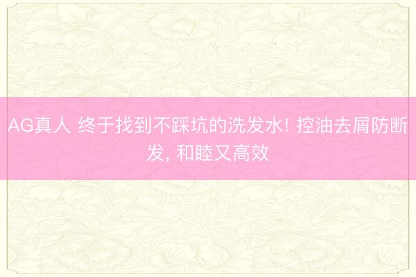 AG真人 终于找到不踩坑的洗发水! 控油去屑防断发， 和睦又高效