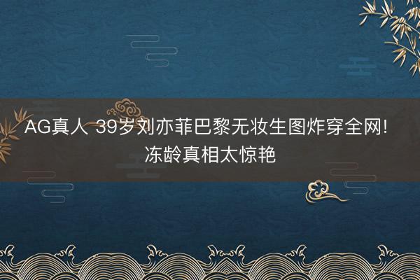 AG真人 39岁刘亦菲巴黎无妆生图炸穿全网! 冻龄真相太惊艳