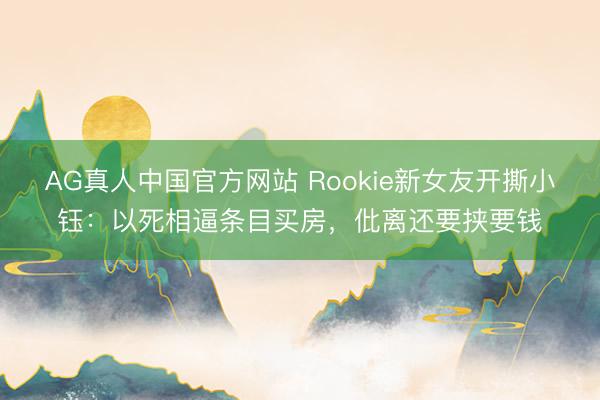 AG真人中国官方网站 Rookie新女友开撕小钰:以死相逼条目买房,仳离还要挟要钱