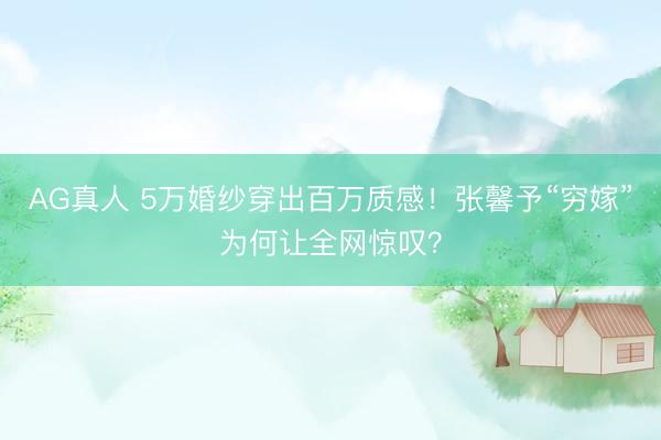AG真人 5万婚纱穿出百万质感！张馨予“穷嫁”为何让全网惊叹？