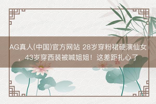 AG真人(中国)官方网站 28岁穿粉裙硬演仙女，43岁穿西装被喊姐姐！这差距扎心了