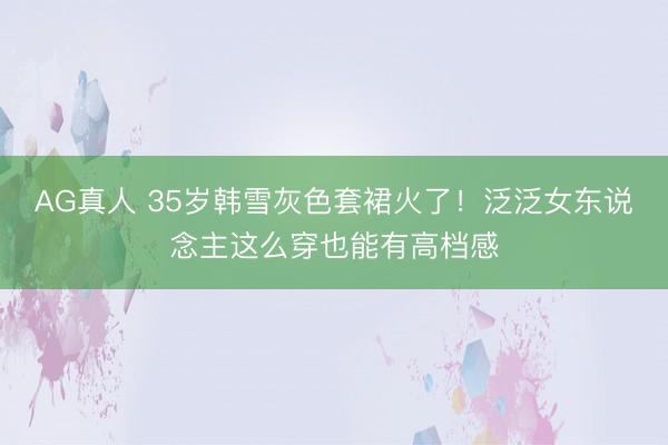 AG真人 35岁韩雪灰色套裙火了！泛泛女东说念主这么穿也能有高档感