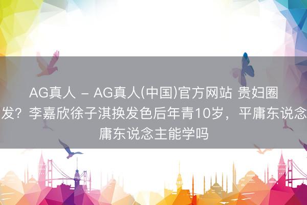 AG真人 - AG真人(中国)官方网站 贵妇圈齐在染金发？李嘉欣徐子淇换发色后年青10岁，平庸东说念主能学吗