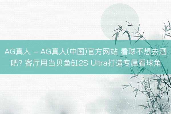 AG真人 - AG真人(中国)官方网站 看球不想去酒吧? 客厅用当贝鱼缸2S Ultra打造专属看球角