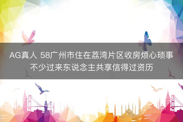 AG真人 58广州市住在荔湾片区收房烦心琐事不少过来东说念主共享信得过资历