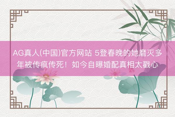 AG真人(中国)官方网站 5登春晚的她磨灭多年被传疯传死!如今自曝婚配真相太戳心