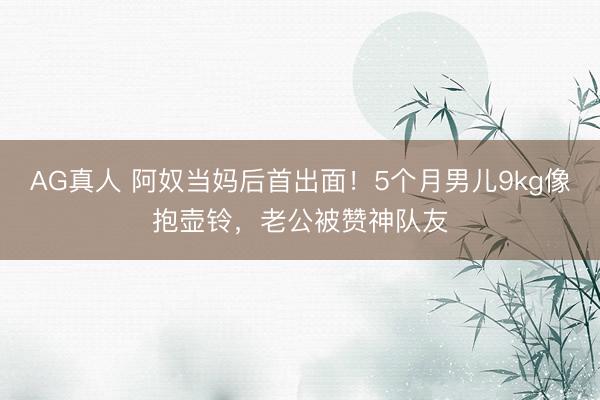 AG真人 阿奴当妈后首出面！5个月男儿9kg像抱壶铃，老公被赞神队友