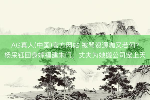 AG真人(中国)官方网站 被骂资源咖又若何？杨采钰回身嫁福建朱门，丈夫为她搬公司宠上天