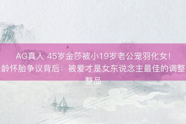 AG真人 45岁金莎被小19岁老公宠羽化女！乐龄怀胎争议背后：被爱才是女东说念主最佳的调整品