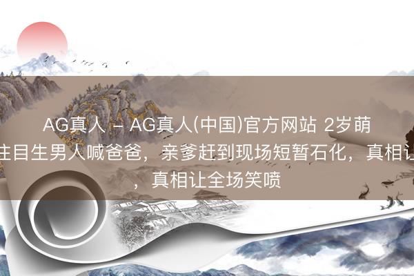 AG真人 - AG真人(中国)官方网站 2岁萌娃市场抱住目生男人喊爸爸，亲爹赶到现场短暂石化，真相让全场笑喷