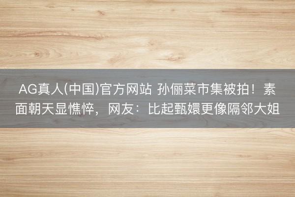 AG真人(中国)官方网站 孙俪菜市集被拍!素面朝天显憔悴,网友:比起甄嬛更像隔邻大姐