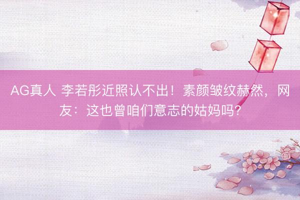 AG真人 李若彤近照认不出！素颜皱纹赫然，网友：这也曾咱们意志的姑妈吗？