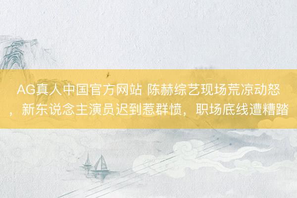 AG真人中国官方网站 陈赫综艺现场荒凉动怒，新东说念主演员迟到惹群愤，职场底线遭糟踏