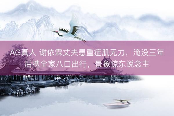 AG真人 谢依霖丈夫患重症肌无力,淹没三年后携全家八口出行,景象惊东说念主