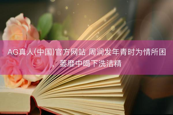 AG真人(中国)官方网站 周润发年青时为情所困，萎靡中喝下洗洁精