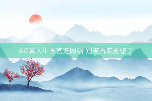 AG真人中国官方网站 别被古装剧骗了