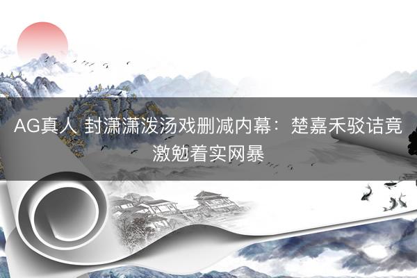 AG真人 封潇潇泼汤戏删减内幕：楚嘉禾驳诘竟激勉着实网暴
