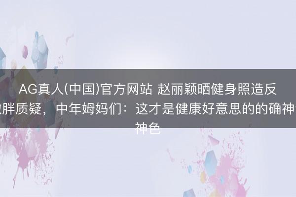 AG真人(中国)官方网站 赵丽颖晒健身照造反微胖质疑，中年姆妈们：这才是健康好意思的的确神色