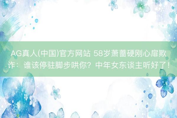 AG真人(中国)官方网站 58岁萧蔷硬刚心扉欺诈：谁该停驻脚步哄你？中年女东谈主听好了！