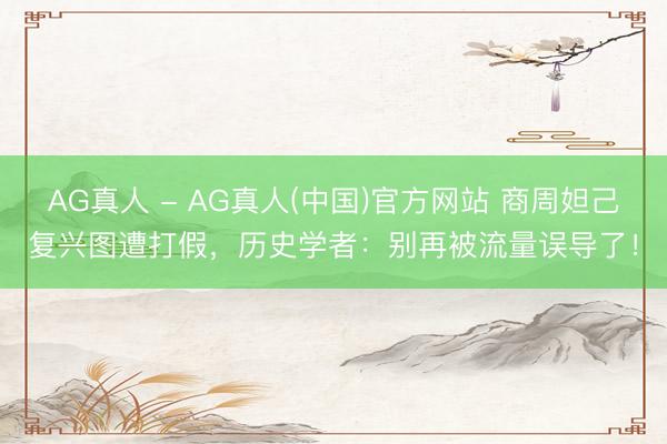 AG真人 - AG真人(中国)官方网站 商周妲己复兴图遭打假，历史学者：别再被流量误导了！