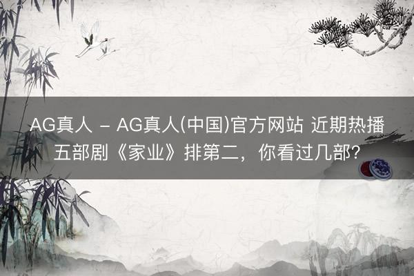 AG真人 - AG真人(中国)官方网站 近期热播五部剧《家业》排第二，你看过几部？