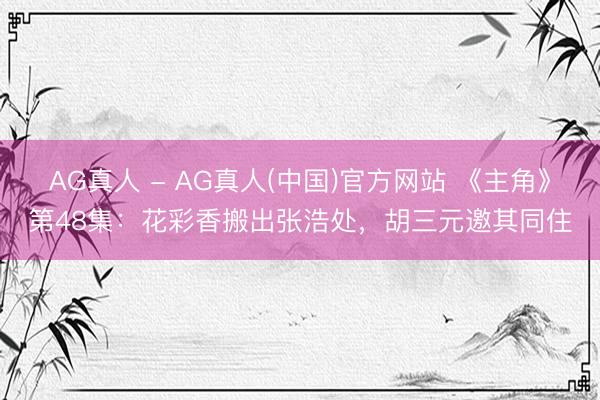 AG真人 - AG真人(中国)官方网站 《主角》第48集：花彩香搬出张浩处，胡三元邀其同住