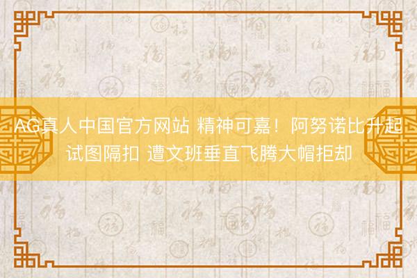 AG真人中国官方网站 精神可嘉！阿努诺比升起试图隔扣 遭文班垂直飞腾大帽拒却