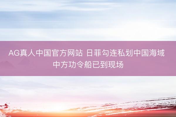 AG真人中国官方网站 日菲勾连私划中国海域 中方功令船已到现场