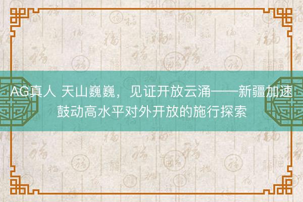 AG真人 天山巍巍，见证开放云涌——新疆加速鼓动高水平对外开放的施行探索