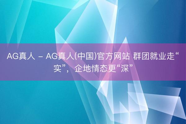 AG真人 - AG真人(中国)官方网站 群团就业走“实”,企地情态更“深”