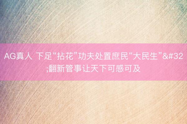 AG真人 下足“拈花”功夫处置庶民“大民生” 翻新管事让天下可感可及