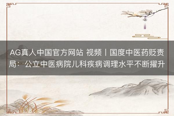 AG真人中国官方网站 视频丨国度中医药贬责局：公立中医病院儿科疾病调理水平不断擢升