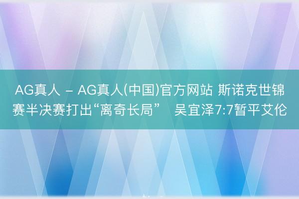 AG真人 - AG真人(中国)官方网站 斯诺克世锦赛半决赛打出“离奇长局”　吴宜泽7:7暂平艾伦