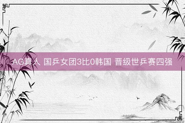 AG真人 国乒女团3比0韩国 晋级世乒赛四强