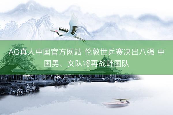 AG真人中国官方网站 伦敦世乒赛决出八强 中国男、女队将再战韩国队