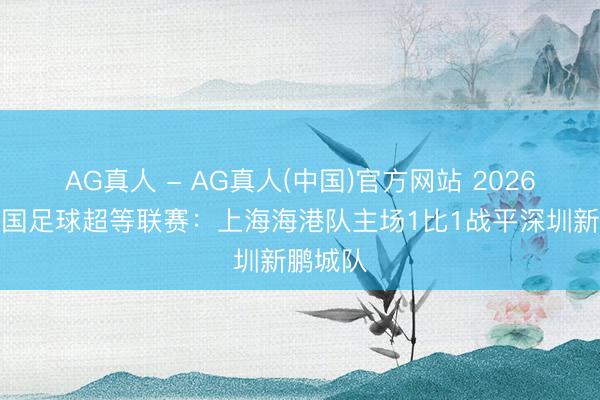 AG真人 - AG真人(中国)官方网站 2026赛季中国足球超等联赛：上海海港队主场1比1战平深圳新鹏城队