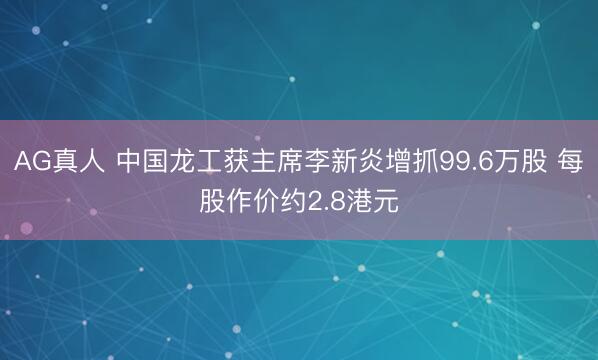 AG真人 中国龙工获主席李新炎增抓99.6万股 每股作价约2.8港元