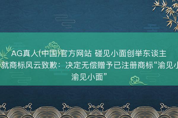 AG真人(中国)官方网站 碰见小面创举东谈主宋奇就商标风云致歉：决定无偿赠予已注册商标“渝见小面”