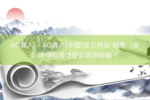 AG真人 - AG真人(中国)官方网站 刚果（金）埃博拉疫情疑似病例数破千