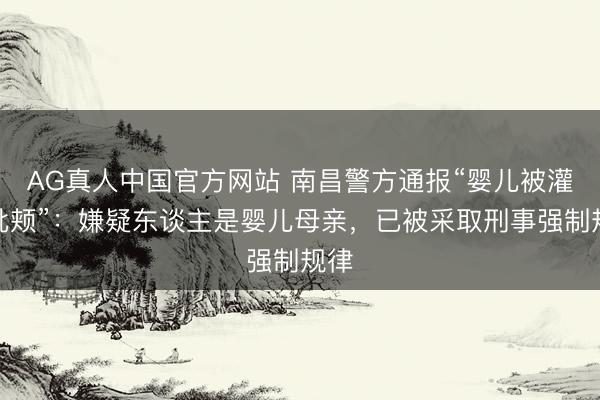 AG真人中国官方网站 南昌警方通报“婴儿被灌奶批颊”：嫌疑东谈主是婴儿母亲，已被采取刑事强制规律