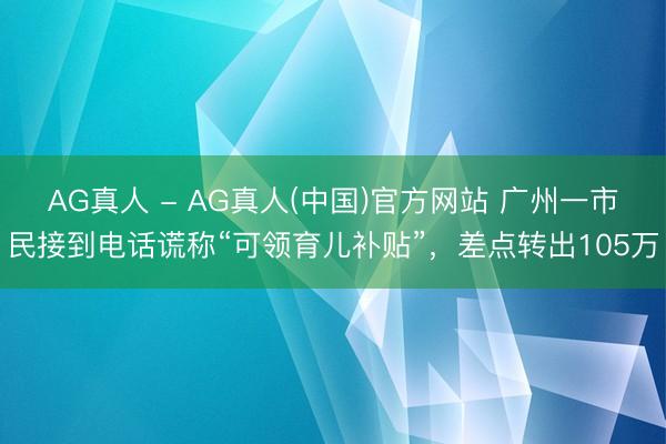 AG真人 - AG真人(中国)官方网站 广州一市民接到电话谎称“可领育儿补贴”，差点转出105万