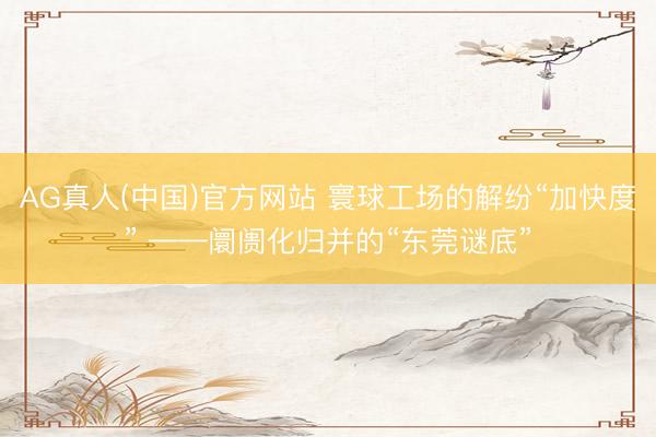 AG真人(中国)官方网站 寰球工场的解纷“加快度” ——阛阓化归并的“东莞谜底”