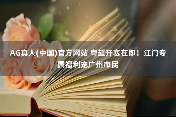 AG真人(中国)官方网站 粤超开赛在即!江门专属福利宠广州市民