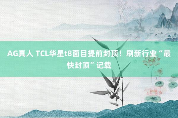 AG真人 TCL华星t8面目提前封顶！刷新行业“最快封顶”记载