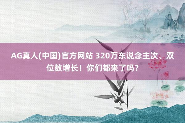 AG真人(中国)官方网站 320万东说念主次、双位数增长！你们都来了吗？
