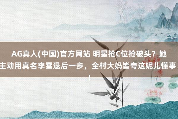 AG真人(中国)官方网站 明星抢C位抢破头？她主动用真名李雪退后一步，全村大妈皆夸这妮儿懂事！