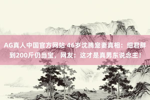 AG真人中国官方网站 46岁沈腾宠妻真相：细君胖到200斤仍当宝，网友：这才是真男东说念主！